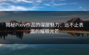 揭秘Pixiv作品的深层魅力：远不止表面的耀眼光芒