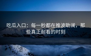 吃瓜入口：每一秒都在推波助澜，那些真正耐看的时刻