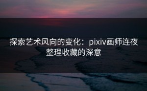 探索艺术风向的变化：pixiv画师连夜整理收藏的深意