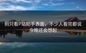 别只看P站助手表面，不少人看完都说今晚还会想起