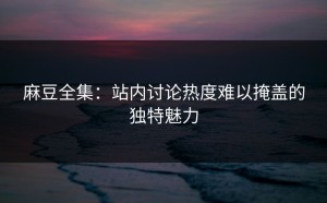 麻豆全集：站内讨论热度难以掩盖的独特魅力