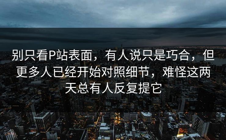 别只看P站表面,有人说只是巧合,但更多人已经开始对照细节,难怪这两天总有人反复提它 别只看P站表面,有人说只是巧合,但更多人已经开始对照细节,难怪这两天总有人反复提它