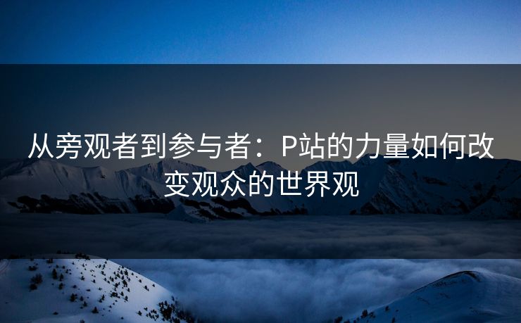 从旁观者到参与者：P站的力量如何改变观众的世界观