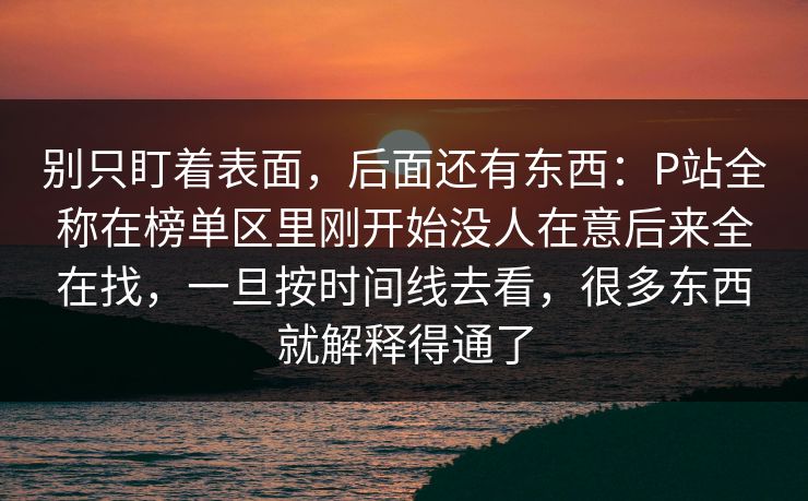 别只盯着表面,后面还有东西:P站全称在榜单区里刚开始没人在意后来全在找,一旦按时间线去看,很多东西就解释得通了 别只盯着表面,后面还有东西:P站全称在榜单区里刚开始没人在意后来全在找,一旦按时间线去看,很多东西就解释得通了