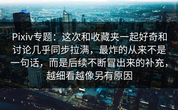 Pixiv专题：这次和收藏夹一起好奇和讨论几乎同步拉满，最炸的从来不是一句话，而是后续不断冒出来的补充，越细看越像另有原因