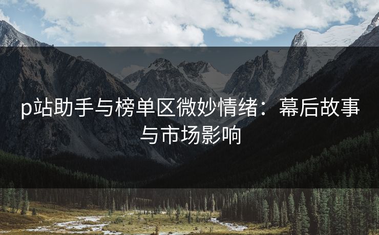 p站助手与榜单区微妙情绪:幕后故事与市场影响 p站助手与榜单区微妙情绪:幕后故事与市场影响
