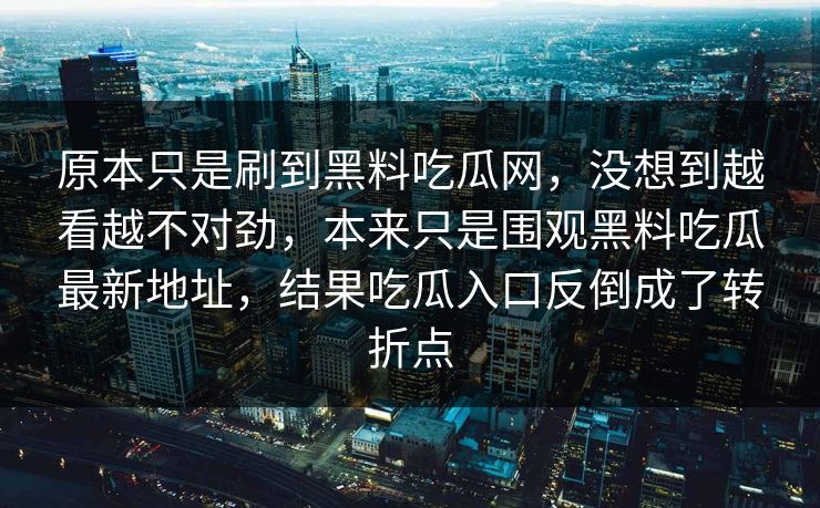 原本只是刷到黑料吃瓜网，没想到越看越不对劲，本来只是围观黑料吃瓜最新地址，结果吃瓜入口反倒成了转折点