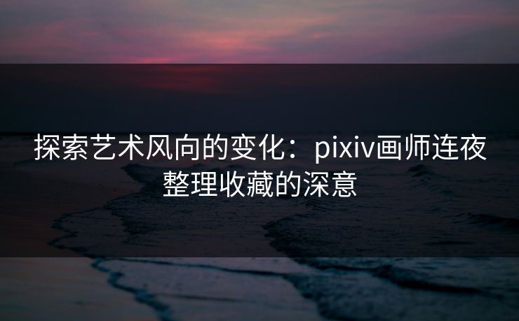 探索艺术风向的变化:pixiv画师连夜整理收藏的深意 探索艺术风向的变化:pixiv画师连夜整理收藏的深意