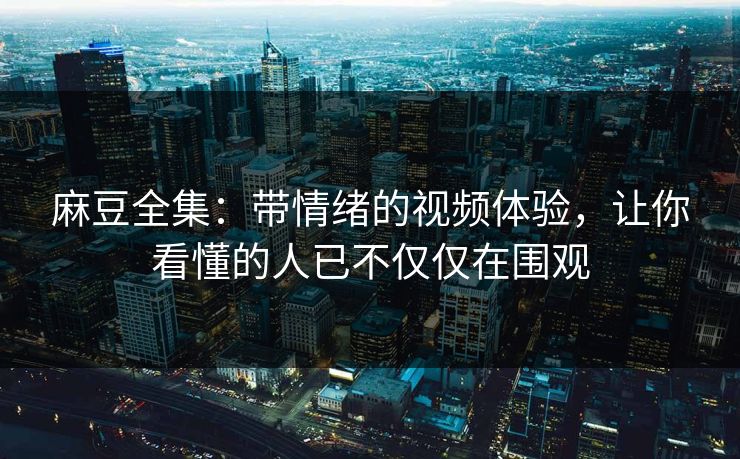 麻豆全集：带情绪的视频体验，让你看懂的人已不仅仅在围观