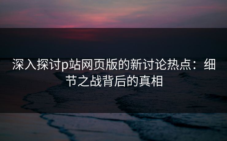 深入探讨p站网页版的新讨论热点:细节之战背后的真相 深入探讨p站网页版的新讨论热点:细节之战背后的真相