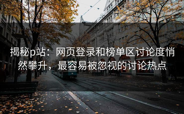 揭秘p站:网页登录和榜单区讨论度悄然攀升,最容易被忽视的讨论热点 揭秘p站:网页登录和榜单区讨论度悄然攀升,最容易被忽视的讨论热点