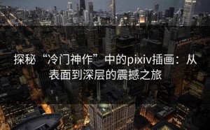 探秘“冷门神作”中的pixiv插画：从表面到深层的震撼之旅
