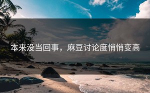 本来没当回事，麻豆讨论度悄悄变高