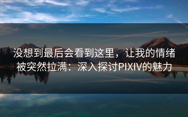 没想到最后会看到这里,让我的情绪被突然拉满:深入探讨PIXIV的魅力 没想到最后会看到这里,让我的情绪被突然拉满:深入探讨PIXIV的魅力