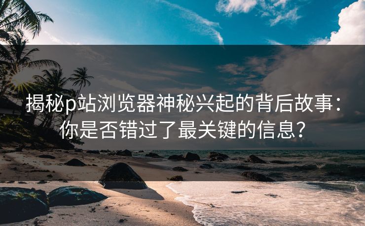 揭秘p站浏览器神秘兴起的背后故事:你是否错过了最关键的信息? 揭秘p站浏览器神秘兴起的背后故事:你是否错过了最关键的信息?