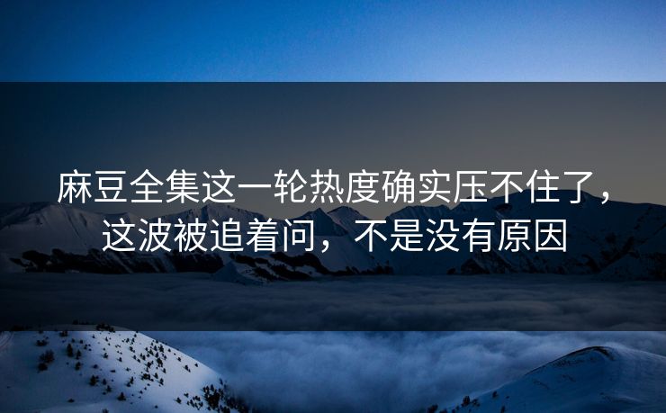 麻豆全集这一轮热度确实压不住了，这波被追着问，不是没有原因