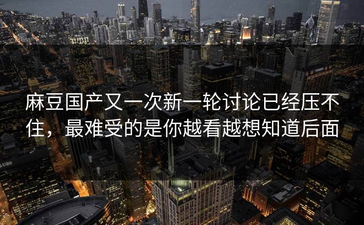 麻豆国产又一次新一轮讨论已经压不住，最难受的是你越看越想知道后面