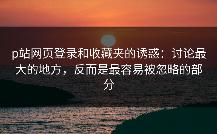 p站网页登录和收藏夹的诱惑:讨论最大的地方,反而是最容易被忽略的部分 p站网页登录和收藏夹的诱惑:讨论最大的地方,反而是最容易被忽略的部分