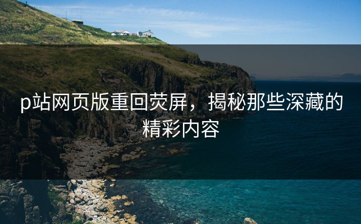 p站网页版重回荧屏,揭秘那些深藏的精彩内容 p站网页版重回荧屏,揭秘那些深藏的精彩内容