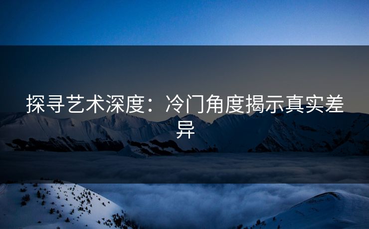 探寻艺术深度：冷门角度揭示真实差异