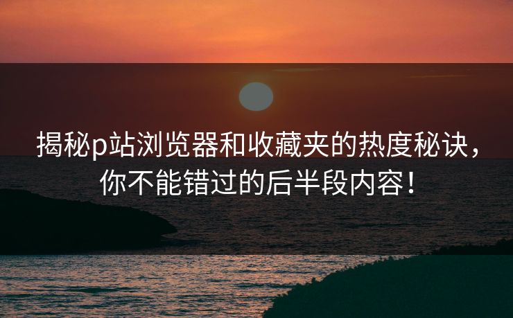 揭秘p站浏览器和收藏夹的热度秘诀,你不能错过的后半段内容! 揭秘p站浏览器和收藏夹的热度秘诀,你不能错过的后半段内容!