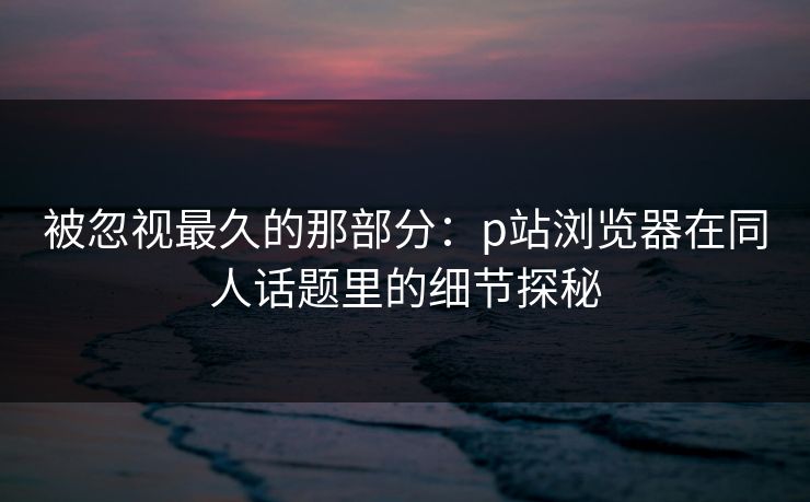 被忽视最久的那部分:p站浏览器在同人话题里的细节探秘 被忽视最久的那部分:p站浏览器在同人话题里的细节探秘