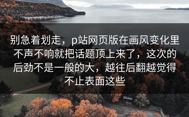 别急着划走,p站网页版在画风变化里不声不响就把话题顶上来了,这次的后劲不是一般的大,越往后翻越觉得不止表面这些 别急着划走,p站网页版在画风变化里不声不响就把话题顶上来了,这次的后劲不是一般的大,越往后翻越觉得不止表面这些