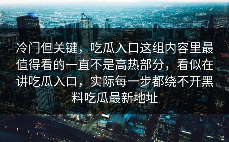 冷门但关键,吃瓜入口这组内容里最值得看的一直不是高热部分,看似在讲吃瓜入口,实际每一步都绕不开黑料吃瓜最新地址 冷门但关键,吃瓜入口这组内容里最值得看的一直不是高热部分,看似在讲吃瓜入口,实际每一步都绕不开黑料吃瓜最新地址