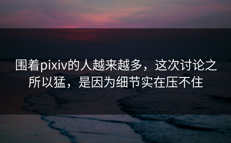围着pixiv的人越来越多，这次讨论之所以猛，是因为细节实在压不住