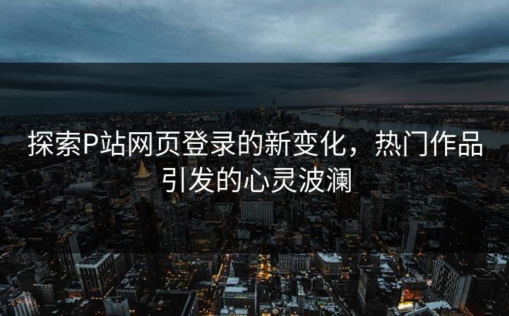 探索P站网页登录的新变化,热门作品引发的心灵波澜 探索P站网页登录的新变化,热门作品引发的心灵波澜