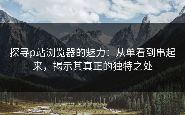 探寻p站浏览器的魅力:从单看到串起来,揭示其真正的独特之处 探寻p站浏览器的魅力:从单看到串起来,揭示其真正的独特之处