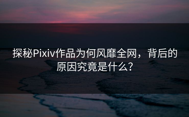 探秘Pixiv作品为何风靡全网，背后的原因究竟是什么？