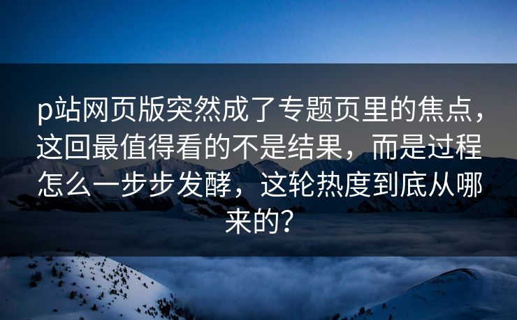 p站网页版突然成了专题页里的焦点，这回最值得看的不是结果，而是过程怎么一步步发酵，这轮热度到底从哪来的？