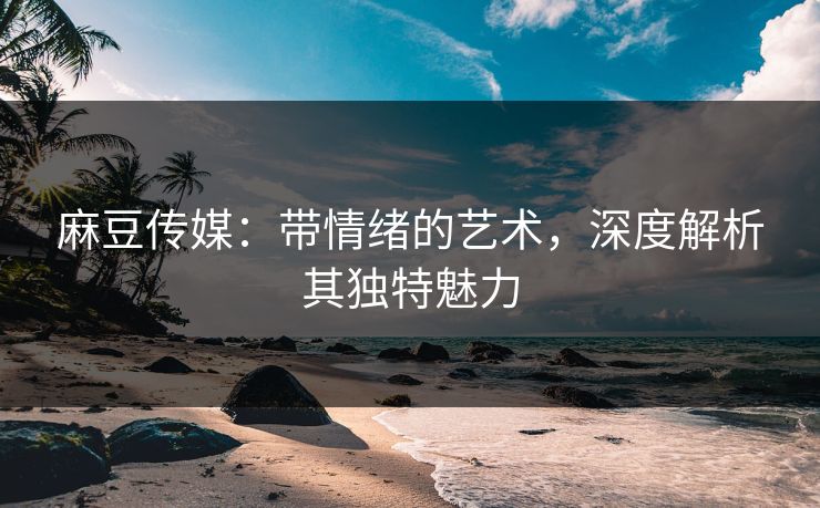 麻豆传媒:带情绪的艺术,深度解析其独特魅力 麻豆传媒:带情绪的艺术,深度解析其独特魅力