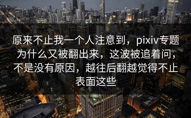 原来不止我一个人注意到,pixiv专题为什么又被翻出来,这波被追着问,不是没有原因,越往后翻越觉得不止表面这些 原来不止我一个人注意到,pixiv专题为什么又被翻出来,这波被追着问,不是没有原因,越往后翻越觉得不止表面这些