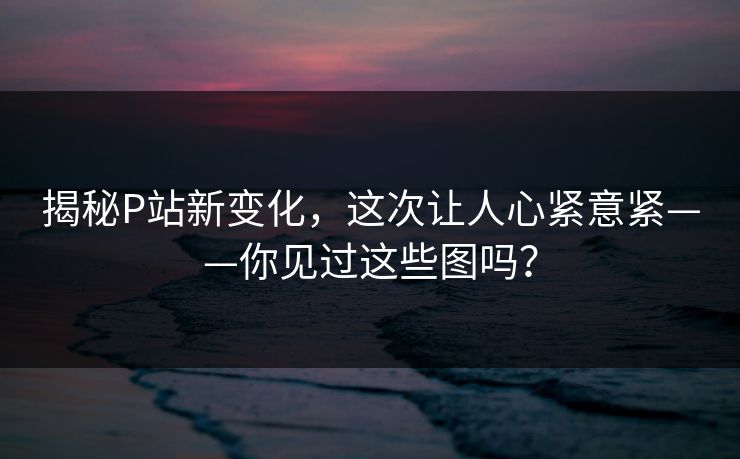 揭秘P站新变化,这次让人心紧意紧——你见过这些图吗? 揭秘P站新变化,这次让人心紧意紧——你见过这些图吗?