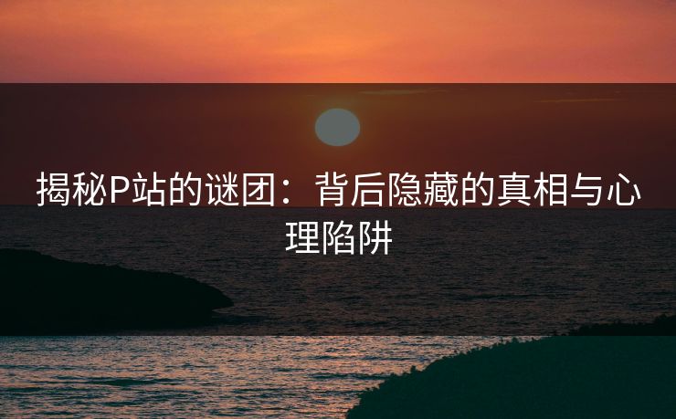 揭秘P站的谜团:背后隐藏的真相与心理陷阱 揭秘P站的谜团:背后隐藏的真相与心理陷阱