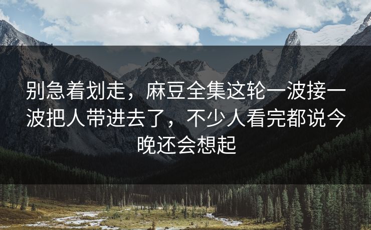 别急着划走,麻豆全集这轮一波接一波把人带进去了,不少人看完都说今晚还会想起 别急着划走,麻豆全集这轮一波接一波把人带进去了,不少人看完都说今晚还会想起