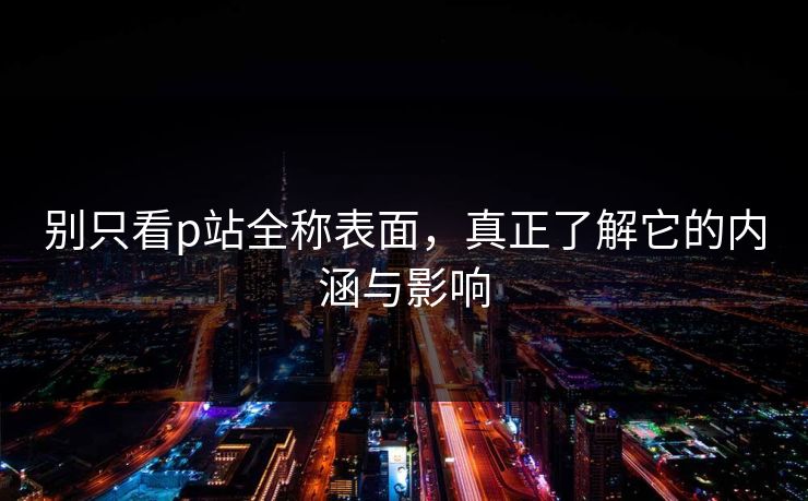 别只看p站全称表面,真正了解它的内涵与影响 别只看p站全称表面,真正了解它的内涵与影响