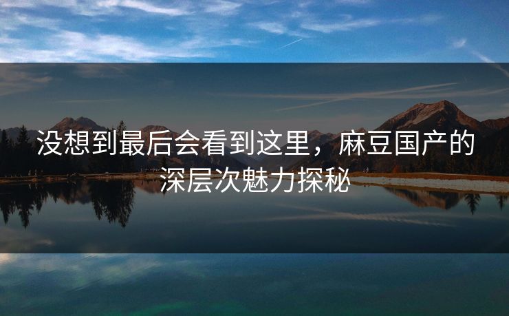 没想到最后会看到这里,麻豆国产的深层次魅力探秘 没想到最后会看到这里,麻豆国产的深层次魅力探秘