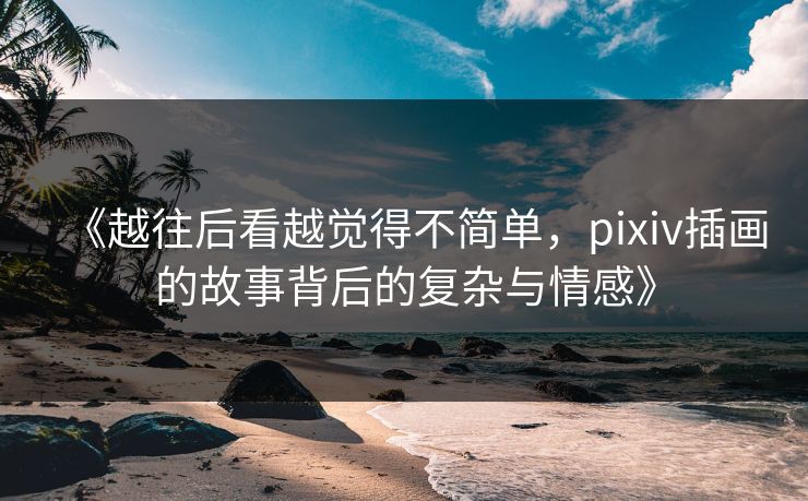 《越往后看越觉得不简单，pixiv插画的故事背后的复杂与情感》