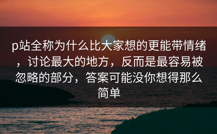 p站全称为什么比大家想的更能带情绪，讨论最大的地方，反而是最容易被忽略的部分，答案可能没你想得那么简单