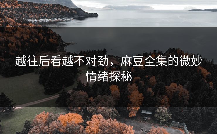 越往后看越不对劲,麻豆全集的微妙情绪探秘 越往后看越不对劲,麻豆全集的微妙情绪探秘