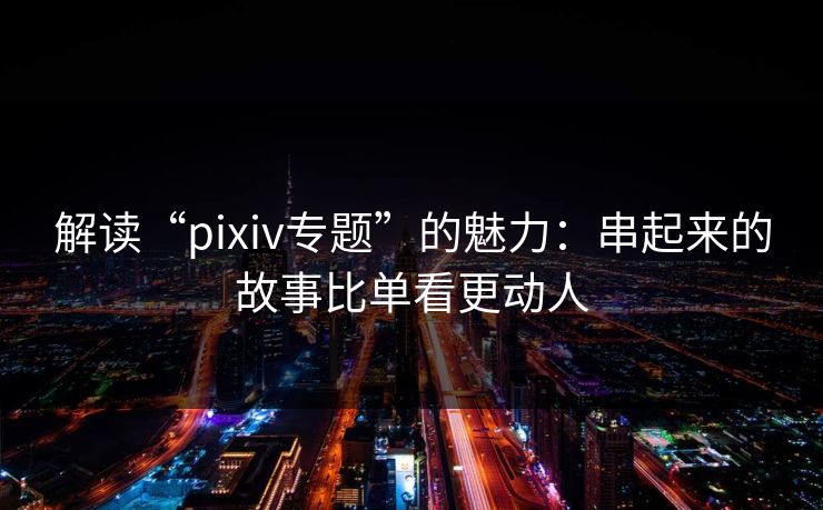 解读“pixiv专题”的魅力:串起来的故事比单看更动人 解读“pixiv专题”的魅力:串起来的故事比单看更动人