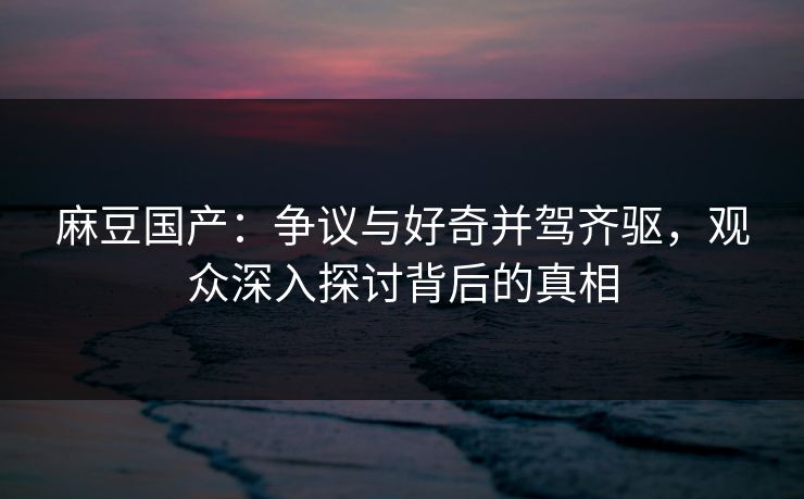 麻豆国产:争议与好奇并驾齐驱,观众深入探讨背后的真相 麻豆国产:争议与好奇并驾齐驱,观众深入探讨背后的真相