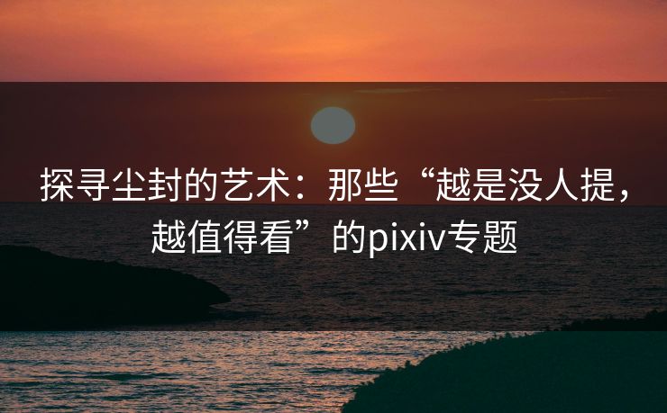 探寻尘封的艺术:那些“越是没人提,越值得看”的pixiv专题 探寻尘封的艺术:那些“越是没人提,越值得看”的pixiv专题