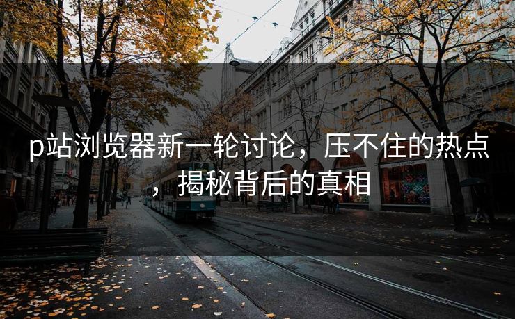 p站浏览器新一轮讨论,压不住的热点,揭秘背后的真相 p站浏览器新一轮讨论,压不住的热点,揭秘背后的真相