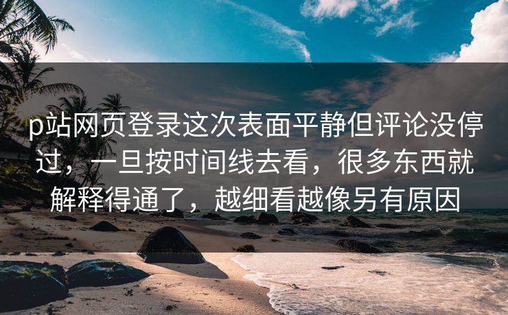 p站网页登录这次表面平静但评论没停过,一旦按时间线去看,很多东西就解释得通了,越细看越像另有原因 p站网页登录这次表面平静但评论没停过,一旦按时间线去看,很多东西就解释得通了,越细看越像另有原因