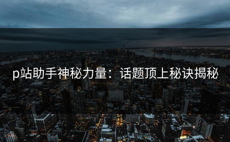 p站助手神秘力量:话题顶上秘诀揭秘 p站助手神秘力量:话题顶上秘诀揭秘