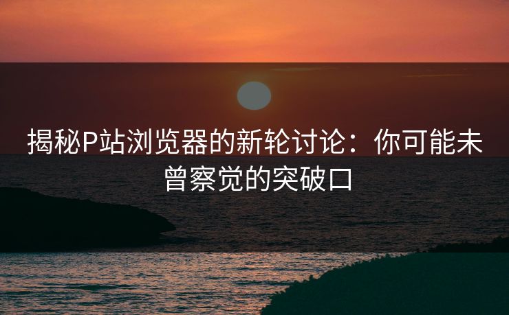 揭秘P站浏览器的新轮讨论:你可能未曾察觉的突破口 揭秘P站浏览器的新轮讨论:你可能未曾察觉的突破口